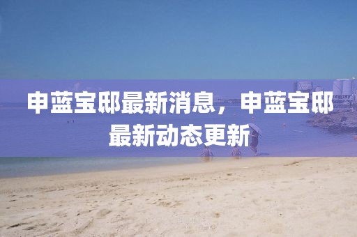 申藍(lán)寶邸最新消息，申藍(lán)寶邸最新動態(tài)更新