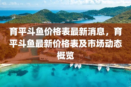 育平斗魚(yú)價(jià)格表最新消息，育平斗魚(yú)最新價(jià)格表及市場(chǎng)動(dòng)態(tài)概覽