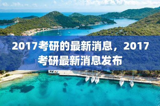 2017考研的最新消息，2017考研最新消息發(fā)布
