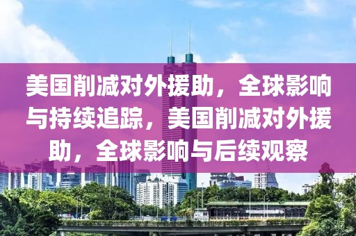 美國削減對外援助，全球影響與持續(xù)追蹤，美國削減對外援助，全球影響與后續(xù)觀察