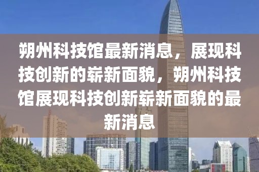 朔州科技館最新消息，展現(xiàn)科技創(chuàng)新的嶄新面貌，朔州科技館展現(xiàn)科技創(chuàng)新嶄新面貌的最新消息