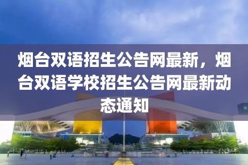 煙臺雙語招生公告網(wǎng)最新，煙臺雙語學(xué)校招生公告網(wǎng)最新動(dòng)態(tài)通知