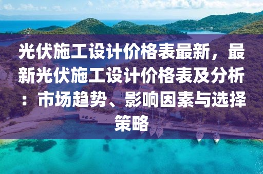 光伏施工設(shè)計(jì)價(jià)格表最新，最新光伏施工設(shè)計(jì)價(jià)格表及分析：市場(chǎng)趨勢(shì)、影響因素與選擇策略
