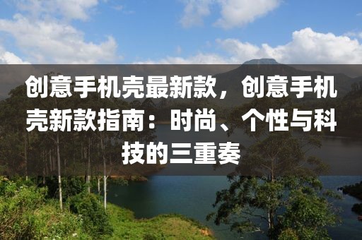 創(chuàng)意手機(jī)殼最新款，創(chuàng)意手機(jī)殼新款指南：時(shí)尚、個(gè)性與科技的三重奏