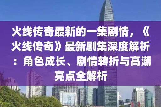火線傳奇最新的一集劇情，《火線傳奇》最新劇集深度解析：角色成長、劇情轉(zhuǎn)折與高潮亮點全解析