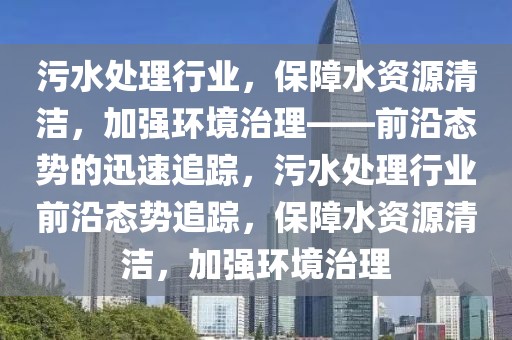 污水處理行業(yè)，保障水資源清潔，加強(qiáng)環(huán)境治理——前沿態(tài)勢(shì)的迅速追蹤，污水處理行業(yè)前沿態(tài)勢(shì)追蹤，保障水資源清潔，加強(qiáng)環(huán)境治理
