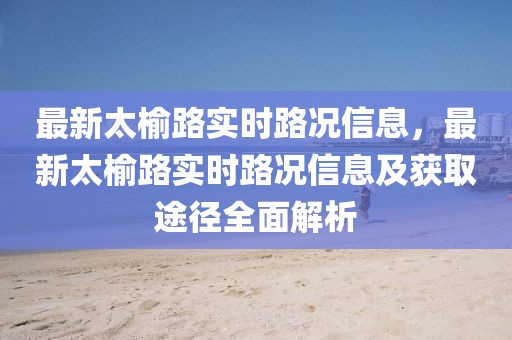 最新太榆路實時路況信息，最新太榆路實時路況信息及獲取途徑全面解析
