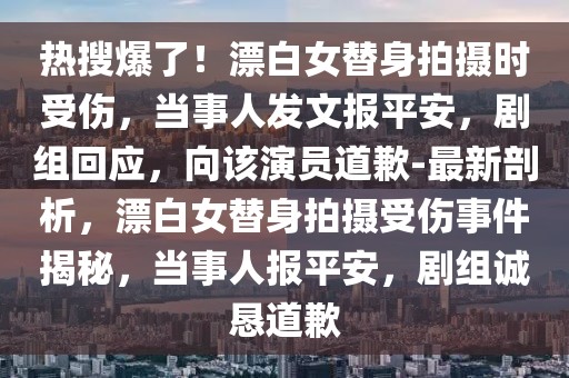 熱搜爆了！漂白女替身拍攝時(shí)受傷，當(dāng)事人發(fā)文報(bào)平安，劇組回應(yīng)，向該演員道歉-最新剖析，漂白女替身拍攝受傷事件揭秘，當(dāng)事人報(bào)平安，劇組誠懇道歉