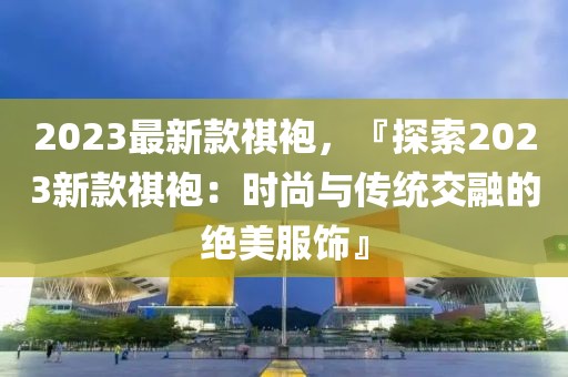 2023最新款祺袍，『探索2023新款祺袍：時尚與傳統(tǒng)交融的絕美服飾』