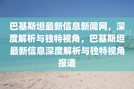 巴基斯坦最新信息新聞網(wǎng)，深度解析與獨特視角，巴基斯坦最新信息深度解析與獨特視角報道