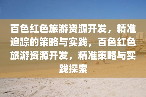 百色紅色旅游資源開發(fā)，精準追蹤的策略與實踐，百色紅色旅游資源開發(fā)，精準策略與實踐探索
