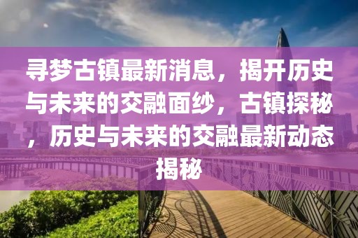 尋夢古鎮(zhèn)最新消息，揭開歷史與未來的交融面紗，古鎮(zhèn)探秘，歷史與未來的交融最新動態(tài)揭秘
