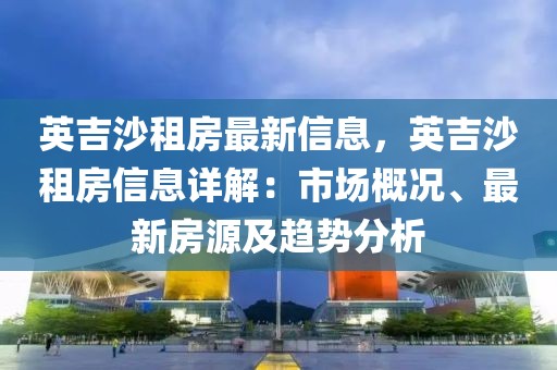 英吉沙租房最新信息，英吉沙租房信息詳解：市場概況、最新房源及趨勢分析