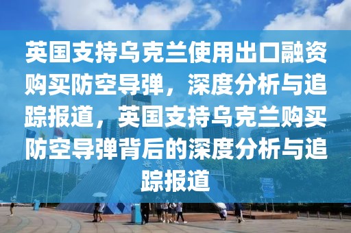 英國(guó)支持烏克蘭使用出口融資購(gòu)買防空導(dǎo)彈，深度分析與追蹤報(bào)道，英國(guó)支持烏克蘭購(gòu)買防空導(dǎo)彈背后的深度分析與追蹤報(bào)道