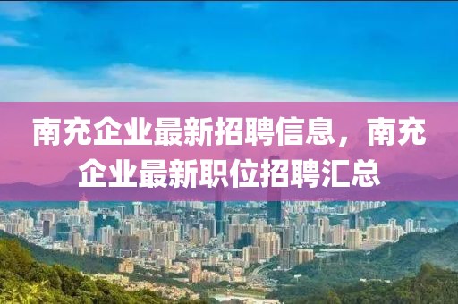 南充企業(yè)最新招聘信息，南充企業(yè)最新職位招聘匯總