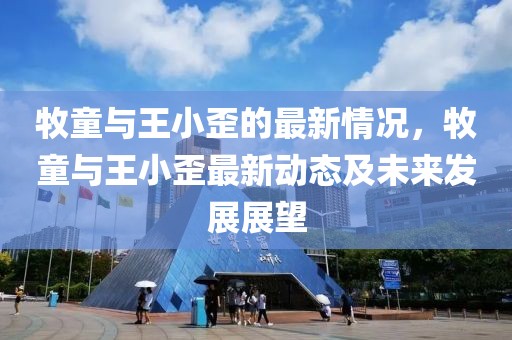 牧童與王小歪的最新情況，牧童與王小歪最新動(dòng)態(tài)及未來發(fā)展展望