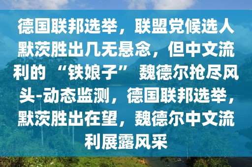 德國(guó)聯(lián)邦選舉，聯(lián)盟黨候選人默茨勝出幾無(wú)懸念，但中文流利的 “鐵娘子” 魏德爾搶盡風(fēng)頭-動(dòng)態(tài)監(jiān)測(cè)，德國(guó)聯(lián)邦選舉，默茨勝出在望，魏德爾中文流利展露風(fēng)采