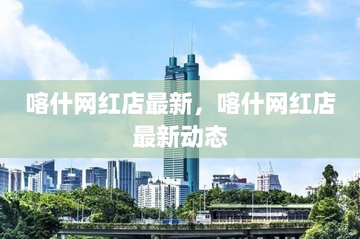 喀什網(wǎng)紅店最新，喀什網(wǎng)紅店最新動態(tài)