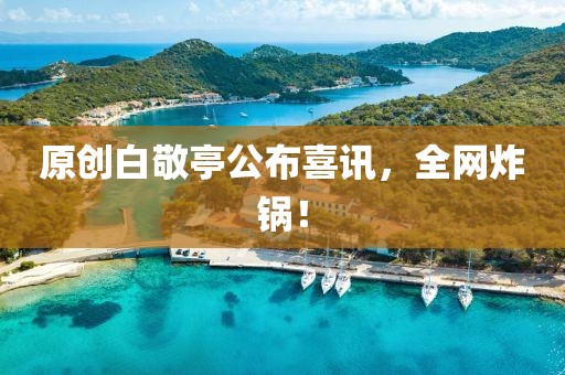 原創(chuàng)白敬亭公布喜訊，全網(wǎng)炸鍋！