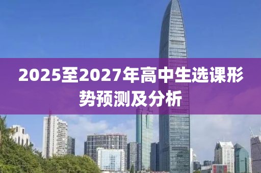 2025至2027年高中生選課形勢(shì)預(yù)測(cè)及分析