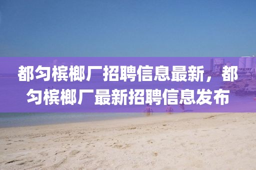 都勻檳榔廠招聘信息最新，都勻檳榔廠最新招聘信息發(fā)布