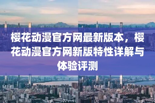 櫻花動(dòng)漫官方網(wǎng)最新版本，櫻花動(dòng)漫官方網(wǎng)新版特性詳解與體驗(yàn)評(píng)測(cè)
