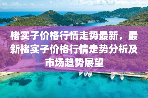 楮實子價格行情走勢最新，最新楮實子價格行情走勢分析及市場趨勢展望