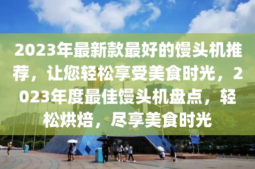 2023年最新款最好的饅頭機(jī)推薦，讓您輕松享受美食時(shí)光，2023年度最佳饅頭機(jī)盤點(diǎn)，輕松烘焙，盡享美食時(shí)光