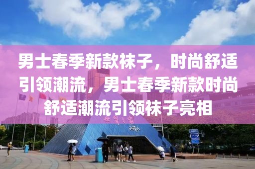 男士春季新款襪子，時(shí)尚舒適引領(lǐng)潮流，男士春季新款時(shí)尚舒適潮流引領(lǐng)襪子亮相