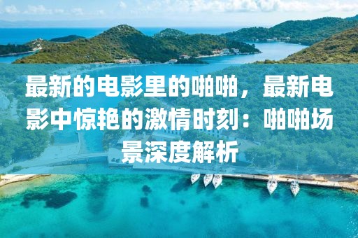 最新的電影里的啪啪，最新電影中驚艷的激情時刻：啪啪場景深度解析