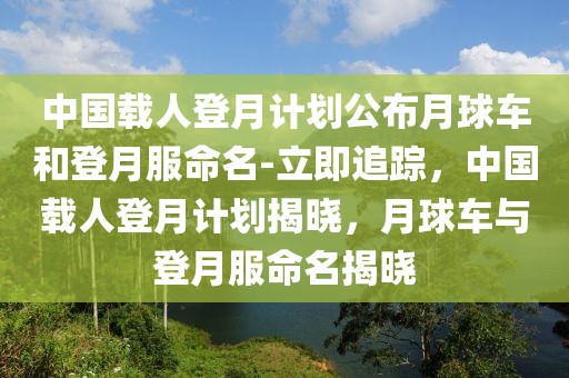中國載人登月計劃公布月球車和登月服命名-立即追蹤，中國載人登月計劃揭曉，月球車與登月服命名揭曉