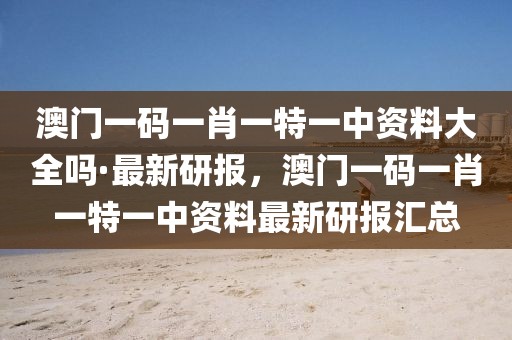 澳門一碼一肖一特一中資料大全嗎·最新研報，澳門一碼一肖一特一中資料最新研報匯總