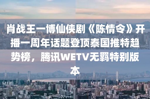 肖戰(zhàn)王一博仙俠劇《陳情令》開播一周年話題登頂泰國推特趨勢榜，騰訊WETV無羈特別版本