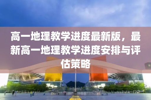 高一地理教學(xué)進度最新版，最新高一地理教學(xué)進度安排與評估策略