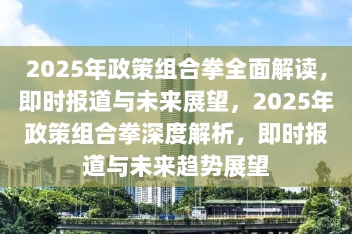 2025年政策組合拳全面解讀，即時報道與未來展望，2025年政策組合拳深度解析，即時報道與未來趨勢展望