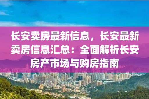 長安賣房最新信息，長安最新賣房信息匯總：全面解析長安房產(chǎn)市場與購房指南