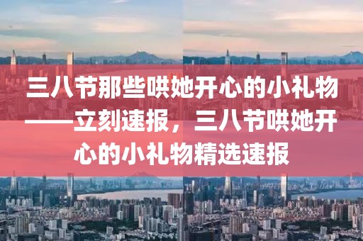 三八節(jié)那些哄她開心的小禮物——立刻速報，三八節(jié)哄她開心的小禮物精選速報
