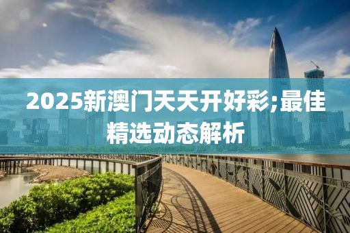 2025新澳門天天開好彩;最佳精選動(dòng)態(tài)解析