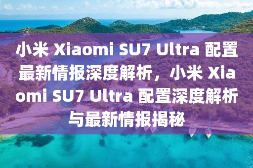 小米 Xiaomi SU7 Ultra 配置最新情報深度解析，小米 Xiaomi SU7 Ultra 配置深度解析與最新情報揭秘