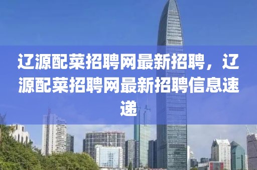遼源配菜招聘網(wǎng)最新招聘，遼源配菜招聘網(wǎng)最新招聘信息速遞