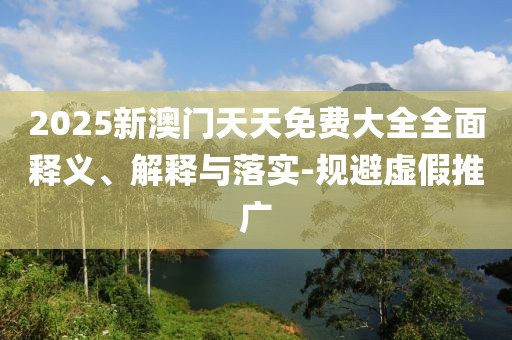 2025新澳門(mén)天天免費(fèi)大全全面釋義、解釋與落實(shí)-規(guī)避虛假推廣
