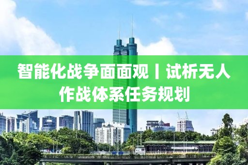 智能化戰(zhàn)爭面面觀丨試析無人作戰(zhàn)體系任務規(guī)劃