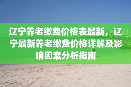 遼寧養(yǎng)老繳費(fèi)價(jià)格表最新，遼寧最新養(yǎng)老繳費(fèi)價(jià)格詳解及影響因素分析指南