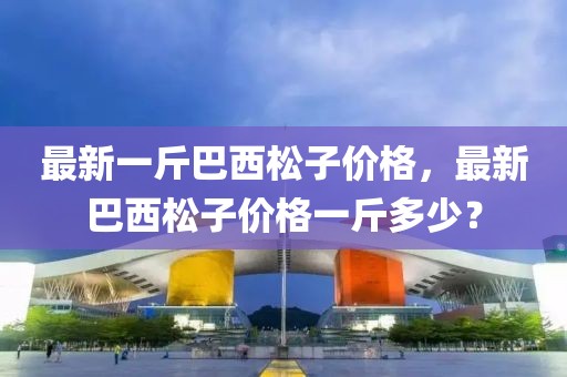 最新一斤巴西松子價(jià)格，最新巴西松子價(jià)格一斤多少？