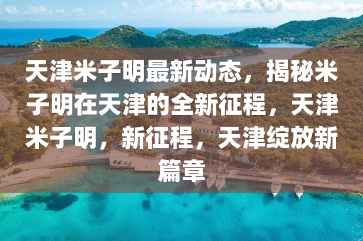 天津米子明最新動態(tài)，揭秘米子明在天津的全新征程，天津米子明，新征程，天津綻放新篇章
