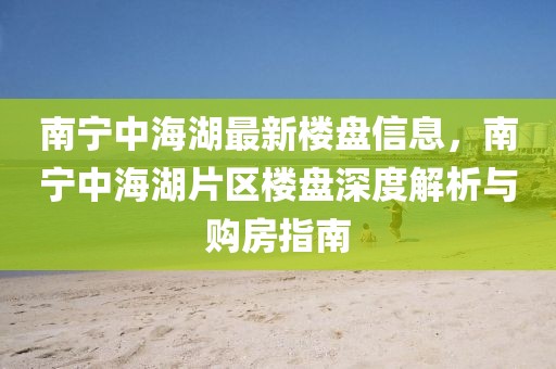 南寧中海湖最新樓盤(pán)信息，南寧中海湖片區(qū)樓盤(pán)深度解析與購(gòu)房指南