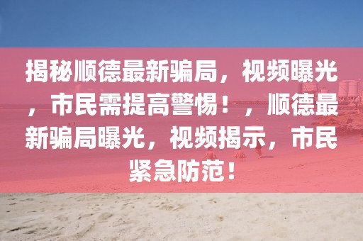 揭秘順德最新騙局，視頻曝光，市民需提高警惕！，順德最新騙局曝光，視頻揭示，市民緊急防范！