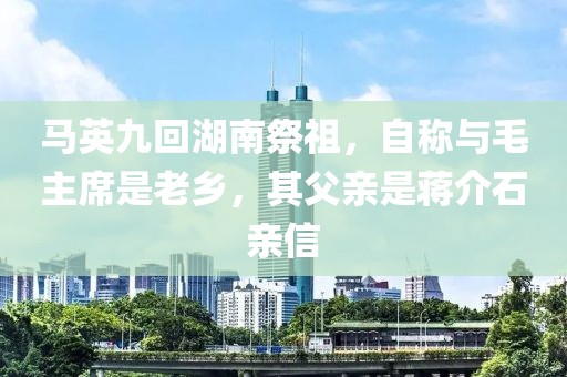 馬英九回湖南祭祖，自稱與毛主席是老鄉(xiāng)，其父親是蔣介石親信