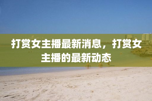 打賞女主播最新消息，打賞女主播的最新動態(tài)