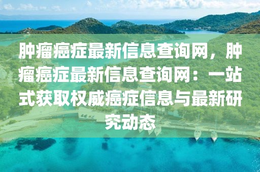 腫瘤癌癥最新信息查詢網(wǎng)，腫瘤癌癥最新信息查詢網(wǎng)：一站式獲取權(quán)威癌癥信息與最新研究動(dòng)態(tài)